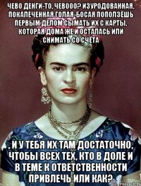 Чево денги-то, чевооо? Изуродованная, покалеченная голая-босая поползёшь первым делом сымать их с карты, которая дома же и осталась или снимать со счёта , и у тебя их там достаточно, чтобы всех тех, кто в доле и в теме к ответственности привлечь или как?