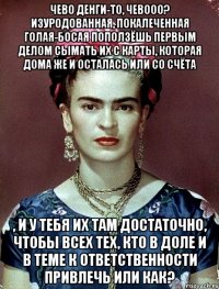 Чево денги-то, чевооо? Изуродованная, покалеченная голая-босая поползёшь первым делом сымать их с карты, которая дома же и осталась или со счёта , и у тебя их там достаточно, чтобы всех тех, кто в доле и в теме к ответственности привлечь или как?