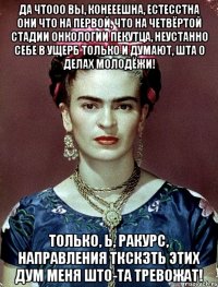 Да чтооо вы, конееешна, естесстна они что на первой, что на четвёртой стадии онкологии пекутца, неустанно себе в ущерб только и думают, шта о делах молодёжи! Только, Ь, ракурс, направления ткскзть этих дум меня што-та тревожат!