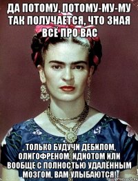 Да потому, потому-му-му так получается, что зная всё про вас , только будучи дебилом, олигофреном, идиотом или вообще с полностью удалённым мозгом, вам улыбаются!