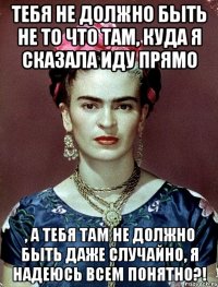 Тебя не должно быть не то что там, куда я сказала иду прямо , а тебя там не должно быть даже случайно, я надеюсь всем понятно?!