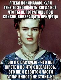 я тебя понимаааю, хули тебе-то экономить, когда всё, что ты не потратишь под список, вовзращать придётца ,но я с вас хуею - что вы жрёте и во что одеваетесь, это же и десятой части уплаченного не стоит, Ь!