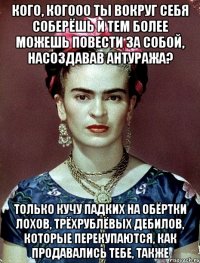 кого, когооо ты вокруг себя соберёшь и тем более можешь повести за собой, насоздавав антуража? только кучу падких на обёртки лохов, трёхрублёвых дебилов, которые перекупаются, как продавались тебе, также