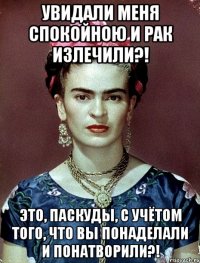 увидали меня спокойною и рак излечили?! Это, паскуды, с учётом того, что вы понаделали и понатворили?!