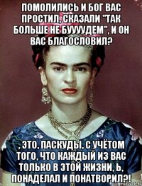 помолились и Бог вас простил, сказали "Так больше не буууудем", и он вас благословил? , это, паскуды, с учётом того, что каждый из вас только в этой жизни, Ь, понаделал и понатворил?!