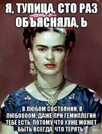 я, тупица, сто раз объясняла, Ь , в любом состоянии, в любоооом, даже при гемиплегии тебе есть, потому что хуже может быть всегда, что терять!