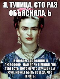 я, тупица, сто раз объясняла, Ь , в любом состоянии, в любоооом, даже при гемиплегии тебе есть, потому что лучше не, а хуже может быть всегда, что терять!