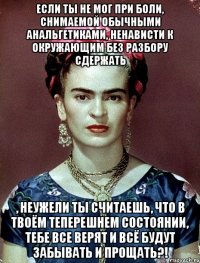 если ты не мог при боли, снимаемой обычными анальгетиками, ненависти к окружающим без разбору сдержать , неужели ты считаешь, что в твоём теперешнем состоянии, тебе все верят и всё будут забывать и прощать?!