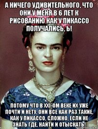 а ничего удивительного, что они у меня в 6 лет к рисованию как у Пикассо получались, Ь! Потому что в XXI-ом веке их уже почти и нету, они все как раз такие, как у Пикассо, сложно, если не знать где, найти и отыскать!