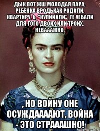 Дык вот жш молодая пара, ребёнка вродькак родили, квартиру, Ь, "купииили", те уебали для того двоих или троих, невааажно, , но войну оне осуждаааают, война - это страаашно!