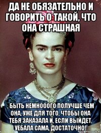 Да не обязательно и говорить о такой, что она страшная , быть немнооого получше чем она, уже для того, чтобы она тебя заказала и, если выйдет, уебала сама, достаточно!