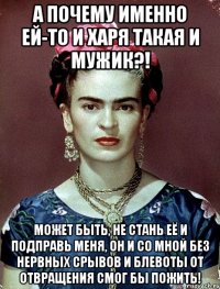 а почему именно ей-то и харя такая и мужик?! может быть, не стань её и подправь меня, он и со мной без нервных срывов и блевоты от отвращения смог бы пожить!