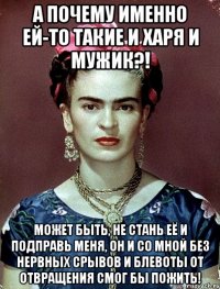 а почему именно ей-то такие и харя и мужик?! может быть, не стань её и подправь меня, он и со мной без нервных срывов и блевоты от отвращения смог бы пожить!