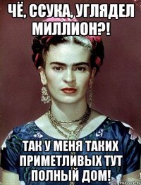 Чё, ссука, углядел миллион?! Так у меня таких приметливых тут полный дом!