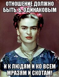 Отношение должно быть, Ь, одинаковым и к людям и ко всем мразям и скотам!