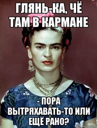 глянь-ка, чё там в кармане - пора вытряхавать-то или ещё рано?