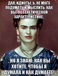 Дая, идиоты, Ь, не могу подумать и мыслить, как вы, по генетической характеристике, , но я знаю, как вы хотите, чтобы я думала и как думаете!