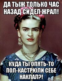 Да тыж только час назад сидел жрал! Куда ты опять-то пол-кастрюли себе наклал?!