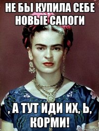 Не бы купила себе новые сапоги , а тут иди их, Ь, корми!