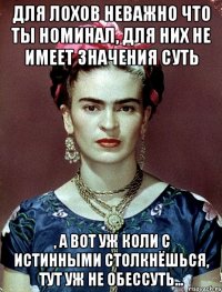 Для лохов неважно что ты номинал, для них не имеет значения суть , а вот уж коли с истинными столкнёшься, тут уж не обессуть...