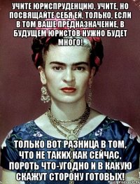 Учите юриспруденцию, учите, но посвящайте себя ей, только, если в том ваше предназначение, в будущем юристов нужно будет много! Только вот разница в том, что не таких как сейчас, пороть что-угодно и в какую скажут сторону готовых!