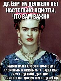 Да ЁВР! Ну неужели вы настолько идиоты, что вам важно , каким вам голосом, по-моему ласковым и нежным-то будет как раз издёвкой, диагноз "Онкология" дохтур преподнесёт?!