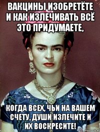 Вакцины изобретёте и как излечивать всё это придумаете, когда всех, чьи на вашем счету, души излечите и их воскресите!