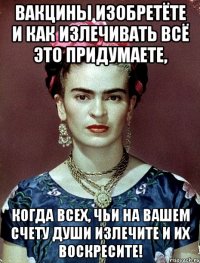 Вакцины изобретёте и как излечивать всё это придумаете, когда всех, чьи на вашем счету души излечите и их воскресите!