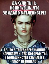 Да хули ты, Ь, копируешь, что увидало в телевизере! Те что в телевизере жалкие карикатуры тех, которых ты в большинстве случае и в глаза не видело!