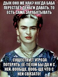 Дык оно же как? Когда баба перестаёт деньги давать, то есть сама зарабатывать , существует угроза потерять, её-то хуй бы да и с ней, вообще, вооб-ще что с ней связато!