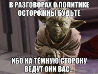в разговорах о политике осторожны будьте ибо на тёмную сторону ведут они вас...