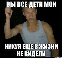 Вы все дети мои Нихуя еще в жизни не видели