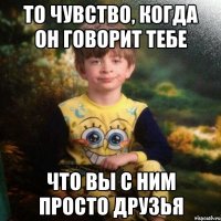 То чувство, когда он говорит тебе Что вы с ним просто друзья