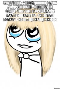 Зустрілось 2 блондиннки і одна до другої каже -Я полечу на сонце -Тиж там згориш, там ж така температутра -Ти глупа я поличу в ночі а ще краще зимою 