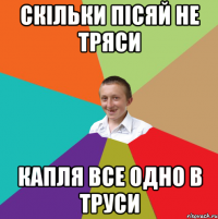 Скільки пісяй не тряси Капля все одно в труси