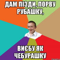 Дам пізди, порву рубашку, Виєбу як чебурашку