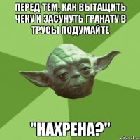 Перед тем, как вытащить чеку и засунуть гранату в трусы подумайте "нахрена?"