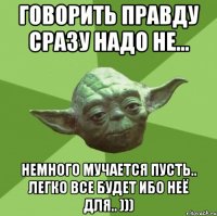 Говорить правду сразу надо не... Немного мучается пусть.. легко все будет ибо неё для.. )))