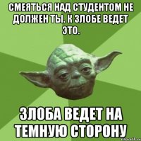 Смеяться над студентом не должен ты. К злобе ведет это. Злоба ведет на темную сторону