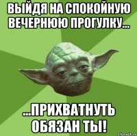 Выйдя на спокойную вечернюю прогулку... ...прихватнуть обязан ты!