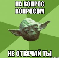 на вопрос вопросом не отвечай ты