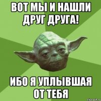 Вот мы и нашли дpуг дpуга! Ибо я уплывшая от тебя