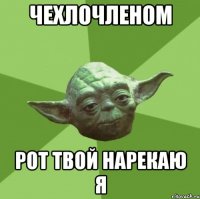 чехлочленом рот твой нарекаю я