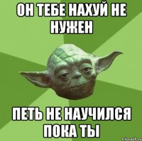 он тебе нахуй не нужен петь не научился пока ты