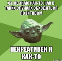 ХЗ, не знаю как-то, как в таких случаях обходиться позитивом некреативен я как-то