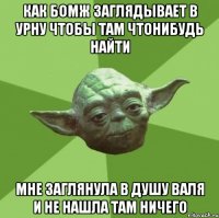 как бомж заглядывает в урну чтобы там чтонибудь найти мне заглянула в душу валя и не нашла там ничего