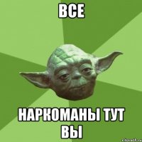 все наркоманы тут вы