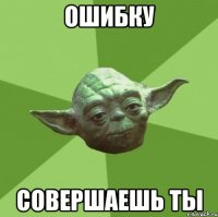 ошибку совершаешь ты