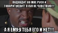 подходит ко мне Русо и говорит:Некит! я хуя не чувствую!!! А Я ЕМУ:У ТЕБЯ ЕГО И НЕТ!!!