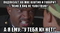 Подпозает ко мне Кантик и говорит: "Пейн я яиц не чувствую!" А я ему: "У тебя их нет!"